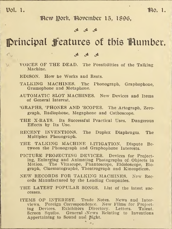 VOICES OF THE DEAD. - The Possibilities of the Talking Machine.

EDISON. How he Works and Rests.

TALKING MACHINES. The Phonograph, Graphophone,
Gramophone and Metaphone.

AUTOMATIC SLOT MACHINES. New Devices and Items
of General Interest.

’GRAPHS, ’PHONES AND ’SCOPES. The Artograph, Zero
graph, Radiophone, Megaphone and Cathoscope.

THE X-RAYS. Its Successful Practical Uses. Dangerous
Effects by Its Use.

RECENT INVENTIONS. The Duplex Diaphragm. The
Multiplex Phonograph.

THE TALKING MACHINE LITIGATION. Dispute Between the Phonograph and Graphophone Interests.

PICTURE PROJECTING DEVICES. Devices for Project
ing, Enlarging and Animating Photographs of Objects in
Motion. The Vitascope, Phantoscope, Eidoloscope, Bio
graph, Cinematographe, Theatrograph and Kineopticon.

NEW RECORDS FOR TALKING MACHINES. New Records Manufactured by the Leading Companies.

THE LATEST POPULAR SONGS. List of the latest successes.

ITEMS OF INTEREST. Trade Notes. News and Interviews. Foreign Correspondence. New Films for Projecting Devices. Exhibitors Directory. Letters. Talent.
Screen Squibs. General .News Relating to Inventions
Appertaining to Sound and Sight.